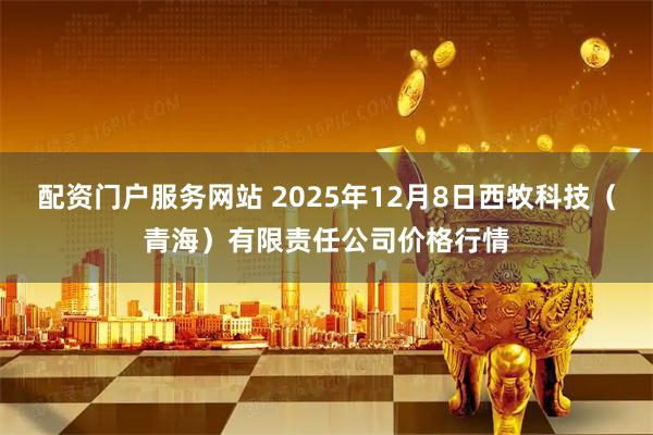 配资门户服务网站 2025年12月8日西牧科技（青海）有限责任公司价格行情