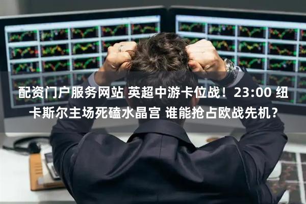 配资门户服务网站 英超中游卡位战！23:00 纽卡斯尔主场死磕水晶宫 谁能抢占欧战先机？
