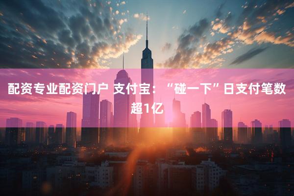配资专业配资门户 支付宝：“碰一下”日支付笔数超1亿