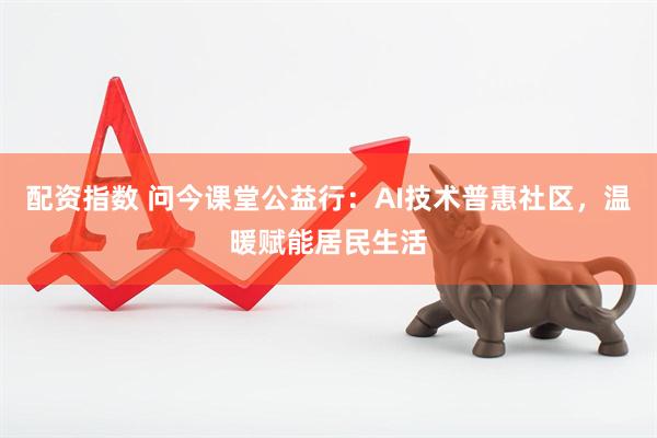 配资指数 问今课堂公益行：AI技术普惠社区，温暖赋能居民生活