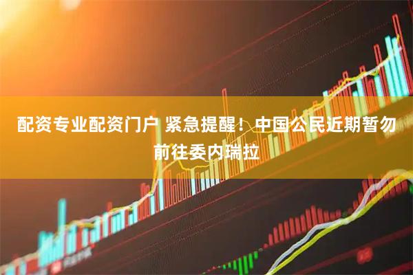 配资专业配资门户 紧急提醒！中国公民近期暂勿前往委内瑞拉