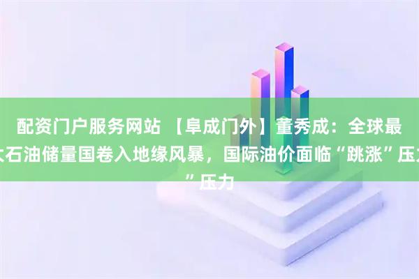 配资门户服务网站 【阜成门外】董秀成：全球最大石油储量国卷入地缘风暴，国际油价面临“跳涨”压力