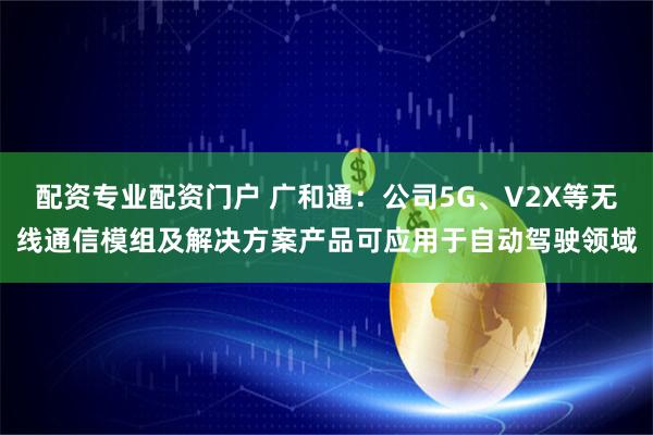 配资专业配资门户 广和通：公司5G、V2X等无线通信模组及解决方案产品可应用于自动驾驶领域