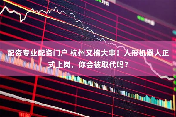 配资专业配资门户 杭州又搞大事！人形机器人正式上岗，你会被取代吗？