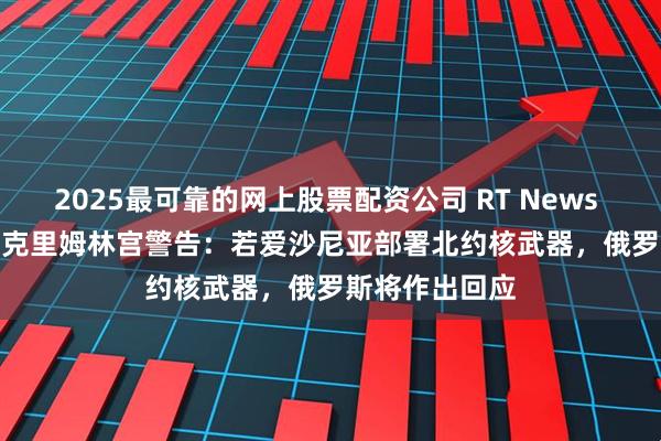2025最可靠的网上股票配资公司 RT News Top News｜克里姆林宫警告：若爱沙尼亚部署北约核武器，俄罗斯将作出回应