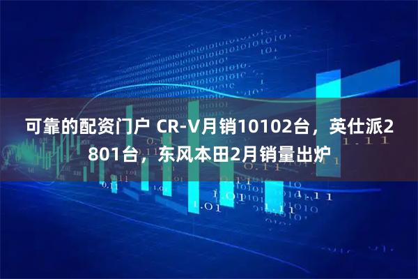 可靠的配资门户 CR-V月销10102台，英仕派2801台，东风本田2月销量出炉