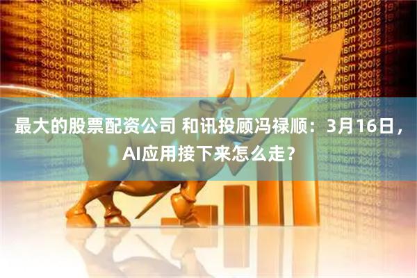 最大的股票配资公司 和讯投顾冯禄顺：3月16日，AI应用接下来怎么走？
