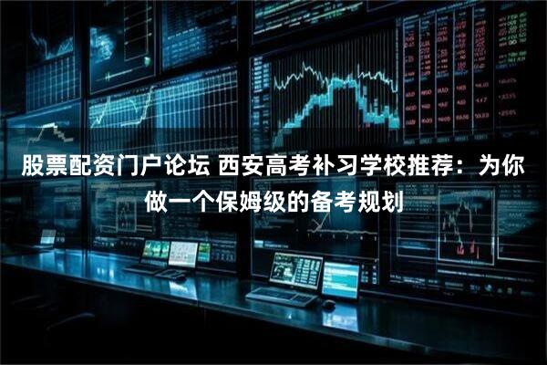 股票配资门户论坛 西安高考补习学校推荐：为你做一个保姆级的备考规划