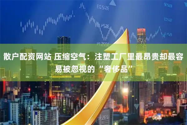 散户配资网站 压缩空气：注塑工厂里最昂贵却最容易被忽视的 “奢侈品”