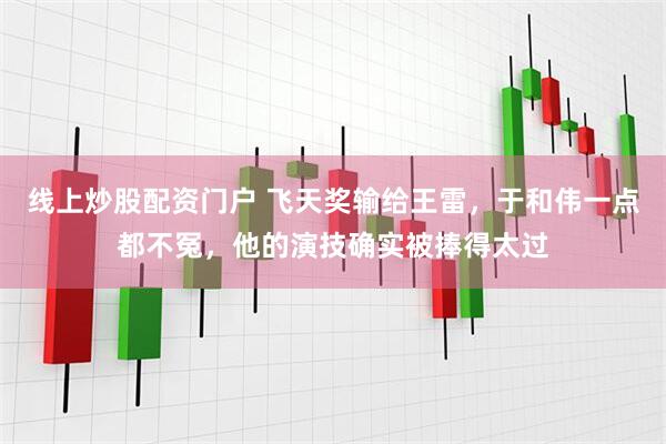 线上炒股配资门户 飞天奖输给王雷，于和伟一点都不冤，他的演技确实被捧得太过