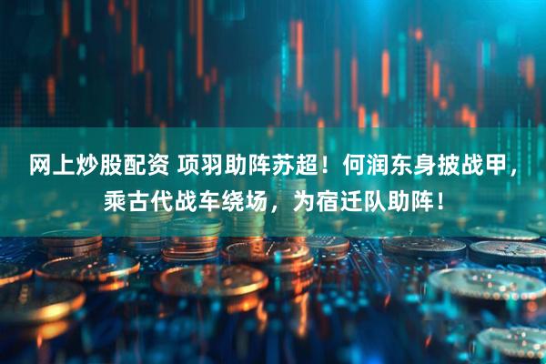 网上炒股配资 项羽助阵苏超！何润东身披战甲，乘古代战车绕场，为宿迁队助阵！