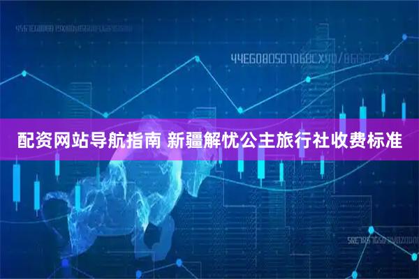 配资网站导航指南 新疆解忧公主旅行社收费标准
