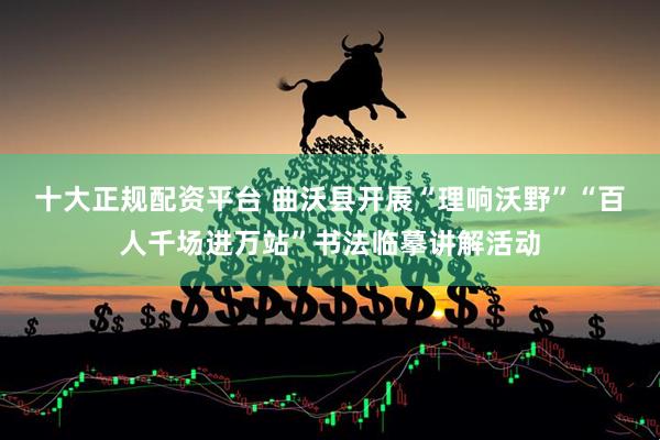 十大正规配资平台 曲沃县开展“理响沃野”“百人千场进万站”书法临摹讲解活动