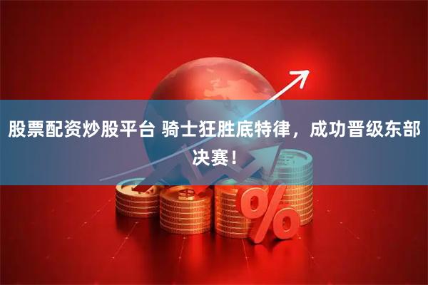 股票配资炒股平台 骑士狂胜底特律，成功晋级东部决赛！