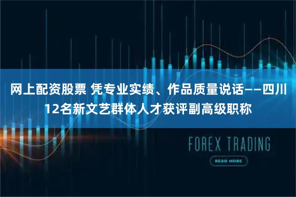 网上配资股票 凭专业实绩、作品质量说话——四川12名新文艺群体人才获评副高级职称