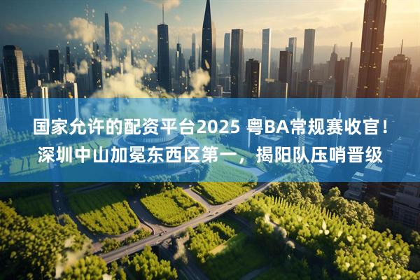 国家允许的配资平台2025 粤BA常规赛收官！深圳中山加冕东西区第一，揭阳队压哨晋级